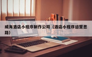葫芦岛威海酒店小程序制作公司（酒店小程序运营思路）
